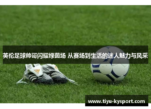 英伦足球帅哥闪耀绿茵场 从赛场到生活的迷人魅力与风采