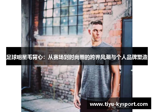 足球明星毛背心：从赛场到时尚圈的跨界风潮与个人品牌塑造