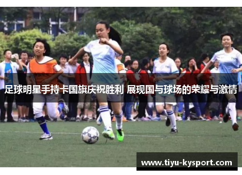 足球明星手持卡国旗庆祝胜利 展现国与球场的荣耀与激情