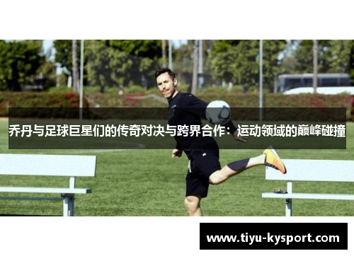 乔丹与足球巨星们的传奇对决与跨界合作：运动领域的巅峰碰撞