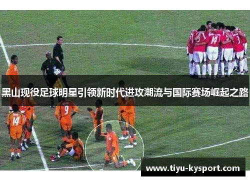 黑山现役足球明星引领新时代进攻潮流与国际赛场崛起之路