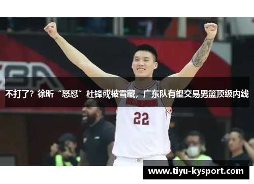 不打了？徐昕“怒怼”杜锋或被雪藏，广东队有望交易男篮顶级内线